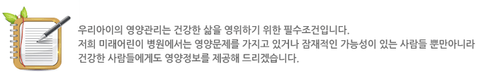 우리아이의 영양관리는 건강한 삶을 영위하기 위한 필수조건입니다. 저희 미래어린이 병원에서는 영양문제를 가지고 있거나 잠재적인 가능성이 있는 사람들 뿐만아니라 건강한 사람에게도 영양정보를 제공해 드리겠습니다.